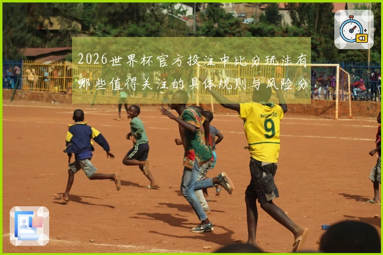 2026世界杯官方投注中比分玩法有哪些值得关注的具体规则与风险分析