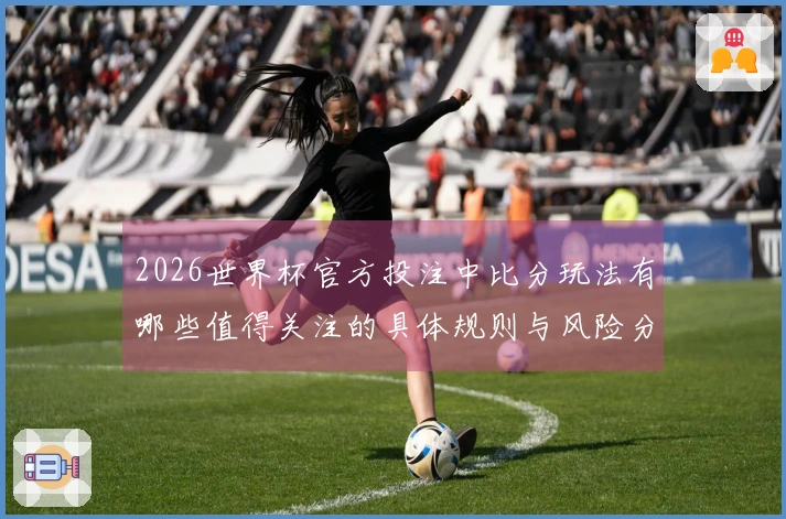 2026世界杯官方投注中比分玩法有哪些值得关注的具体规则与风险分析